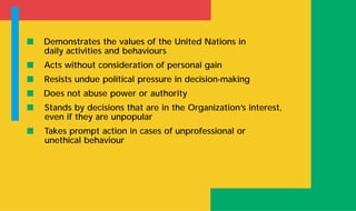 s Demonstrates the values of the United Nations in
daily activities and behaviours
s Acts without consideration of personal gain
s Resists undue political pressure in decision-making
s Does not abuse power or authority
s Stands by decisions that are in the Organization’s interest,
even if they are unpopular
s Takes prompt action in cases of unprofessional or
unethical behaviour
 