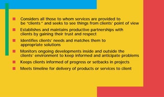 s Considers all those to whom services are provided to
be “clients ” and seeks to see things from clients’ point of view
s Establishes and maintains productive partnerships with
clients by gaining their trust and respect
s Identifies clients’ needs and matches them to
appropriate solutions
s Monitors ongoing developments inside and outside the
clients’ environment to keep informed and anticipate problems
s Keeps clients informed of progress or setbacks in projects
s Meets timeline for delivery of products or services to client
 