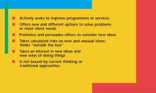 s Actively seeks to improve programmes or services
s Offers new and different options to solve problems
or meet client needs
s Promotes and persuades others to consider new ideas
s Takes calculated risks on new and unusual ideas;
thinks "outside the box"
s Takes an interest in new ideas and
new ways of doing things
s Is not bound by current thinking or
traditional approaches
 