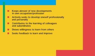 s Keeps abreast of new developments
in own occupation/profession
s Actively seeks to develop oneself professionally
and personally
s Contributes to the learning of colleagues
and subordinates
s Shows willingness to learn from others
s Seeks feedback to learn and improve
 