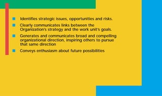 s Identifies strategic issues, opportunities and risks.
s Clearly communicates links between the
Organization’s strategy and the work unit’s goals.
s Generates and communicates broad and compelling
organizational direction, inspiring others to pursue
that same direction
s Conveys enthusiasm about future possibilities
 