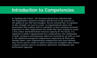 Introduction to Competencies
In “Building the Future”, the Secretary-General has indicated that
the Organization’s greatest strength—and the key to our success—is
the quality of our staff and managers. He has stressed that, to capitalize
on this strength, we need to create an organizational culture and
environment that enables staff to contribute to their maximum potential.
Experience in other organizations has shown that when seeking to create
a new culture and build human resources capacity for the future, it is
important to define organizational core competencies—the combination
of skills, attributes and behaviours which are essential for all staff—as well
as the additional managerial competencies required by all those who
manage others. Once organizational competencies have been defined,
they can be used as a base on which to build and strengthen other human
resources systems such as recruitment, placement, development and
performance appraisal.
 