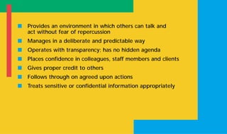 s Provides an environment in which others can talk and
act without fear of repercussion
s Manages in a deliberate and predictable way
s Operates with transparency; has no hidden agenda
s Places confidence in colleagues, staff members and clients
s Gives proper credit to others
s Follows through on agreed upon actions
s Treats sensitive or confidential information appropriately
 