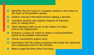 s Identifies the key issues in a complex situation, and comes to
the heart of the problem quickly
s Gathers relevant information before making a decision
s Considers positive and negative impacts of decisions
prior to making them
s Takes decisions with an eye to the impact on others
and on the Organization
s Proposes a course of action or makes a recommendation
based on all available information
s Checks assumptions against facts
s Determines that the actions proposed will satisfy the expressed
and underlying needs for the decision
s Makes tough decisions when necessary
 