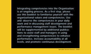Integrating competencies into the Organization
is an ongoing process. As a first step, please
use this booklet to familiarise yourself with the
organizational values and competencies. Use
and observe the competencies in your daily
work and in discussing staff development and
performance management issues. The booklet
will be supplemented by additional publica-
tions to assist staff and managers in using
and strengthening competencies to enhance
performance, increase accountability at all
levels, and promote continuous development.
Specialist Services Division, OHRM
 