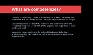 The term “competency” refers to a combination of skills, attributes and
behaviours that are directly related to successful performance on the job.
Core competencies are the skills, attributes and behaviours which are
considered important for all staff of the Organization, regardless of their
function or level.
Managerial competencies are the skills, attributes and behaviours
which are considered essential for staff with managerial or supervisory
responsibilities.
What are competencies?
 
