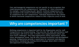Defining competencies is important both for the Organization and for staff.
Competencies are forward-looking. They describe the skills and attributes staff
and managers will need in order to build a new organizational culture and
meet future challenges. They help organizations clarify expectations, define
future development needs, and do more focused recruitment and development
planning. Competencies provide a sound basis for consistent and objective
performance standards by creating shared language about what is needed
and expected in an Organization.
Core and managerial competencies are not specific to any occupation. One
could demonstrate the competency of “teamwork” or “client orientation”,
for example, in performing any job. Specific technical competencies are
not included in the model of United Nations competencies for the future.
To complement the core competencies, individual departments may choose
to define functional competencies related to their respective areas of work.
Why are competencies important ?
 