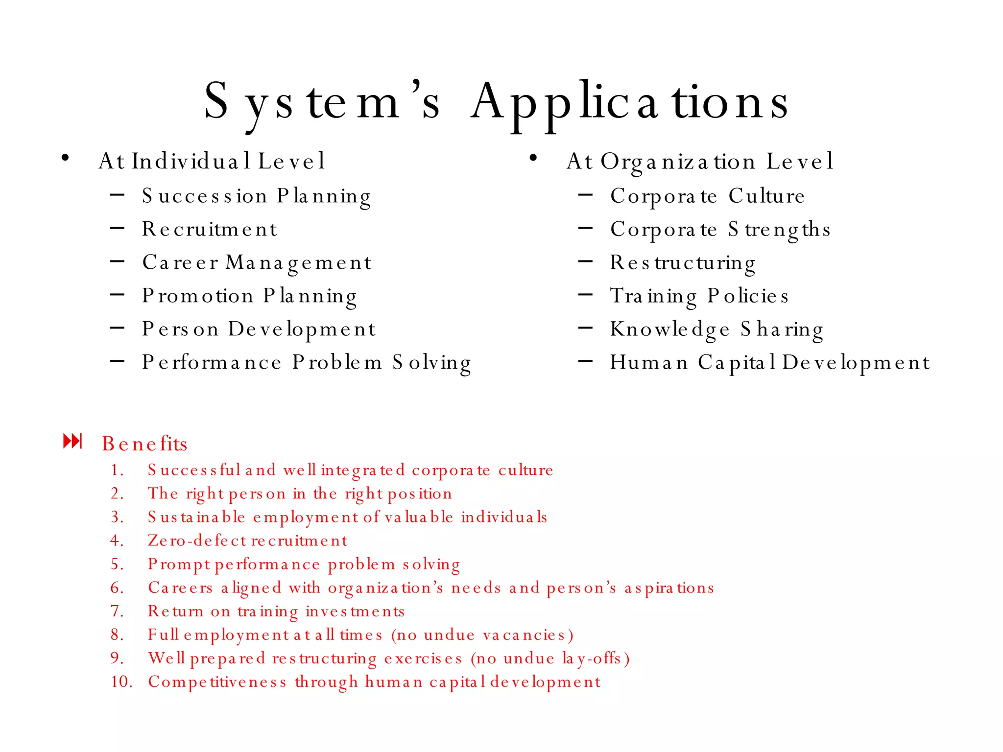 System’s Applications At Individual Level Succession Planning Recruitment Career Management Promotion Planning Person Development Performance Problem Solving At Organization Level Corporate Culture Corporate Strengths Restructuring Training Policies Knowledge Sharing Human Capital Development Benefits Successful and well integrated corporate culture The right person in the right position Sustainable employment of valuable individuals Zero-defect recruitment Prompt performance problem solving Careers aligned with organization’s needs and person’s aspirations Return on training investments Full employment at all times (no undue vacancies) Well prepared restructuring exercises (no undue lay-offs) Competitiveness through human capital development 