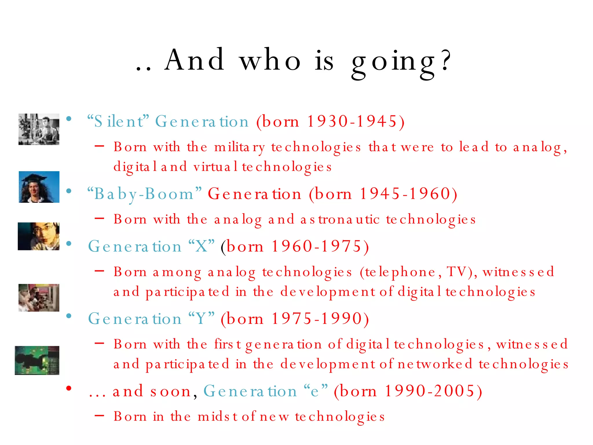 .. And who is going? “ Silent” Generation  (born 1930-1945) Born with the military technologies that were to lead to analog, digital and virtual technologies   “ Baby-Boom”  Generation (born 1945-1960) Born with the analog and astronautic technologies   Generation “X”  ( born 1960-1975) Born among analog technologies (telephone, TV), witnessed and participated in the development of digital technologies   Generation “Y”   (born 1975-1990) Born with the first generation of digital technologies, witnessed and participated in the development of networked technologies   …  and soon ,  Generation “e”  (born 1990-2005) Born in the midst of new technologies   