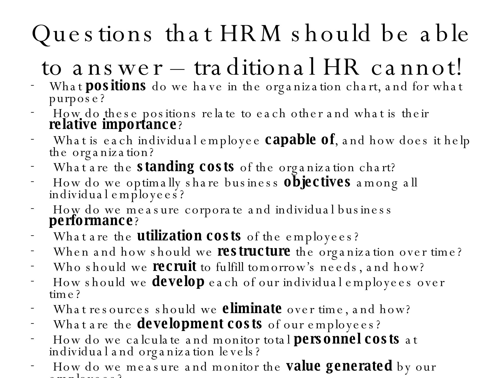 Questions that HRM should be able to answer – traditional HR cannot! What  positions  do we have in the organization chart, and for what purpose?  How do these positions relate to each other and what is their  relative importance ? What is each individual employee  capable of , and how does it help the organization? What are the  standing costs  of the organization chart? How do we optimally share business  objectives  among all individual employees? How do we measure corporate and individual business  performance ? What are the  utilization costs  of the employees? When and how should we  restructure  the organization over time? Who should we  recruit  to fulfill tomorrow’s needs, and how? How should we  develop  each of our individual employees over time? What resources should we  eliminate  over time, and how? What are the  development costs  of our employees? How do we calculate and monitor total  personnel costs  at individual and organization levels? How do we measure and monitor the  value generated  by our employees? How do we evaluate  return on our human investments ? 