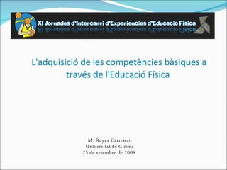 L'adquisició de les competències bàsiques a través de l'Educació Física  M. Reyes Carretero Universitat de Girona 25 de setembre de 2008  