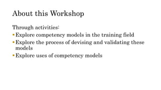 About this Workshop
Through activities:
Explore competency models in the training field
Explore the process of devising and validating these
models
Explore uses of competency models
 