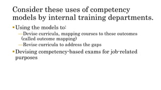 Consider these uses of competency
models by internal training departments.
Using the models to:
—Devise curricula, mapping courses to these outcomes
(called outcome mapping)
—Revise curricula to address the gaps
Devising competency-based exams for job-related
purposes
 
