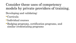 Consider these uses of competency
models by private providers of training.
Developing and validating:
Curricula
Individual courses
Badging programs, certification programs, and
similar credentialing programs
 