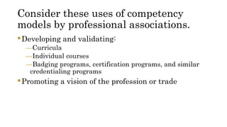 Consider these uses of competency
models by professional associations.
Developing and validating:
—Curricula
—Individual courses
—Badging programs, certification programs, and similar
credentialing programs
Promoting a vision of the profession or trade
 