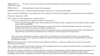 TIME 0:29-0:35 Activity 2. Look at the competency model information to determine how the organization devised and
validated its model
TIME 0:35-0:51 Ask participants to share their responses.
DETAILS: Points to raise—either through participants’ responses or a more formal debriefing:
Like a research methodology, it’s very important to be transparent about how the competency model was devised and validated
Devising a competency model:
First—figure out which competencies on which to focus
A variety of competencies are needed to perform a particular job
Note the breadth of the ATD model, which includes some of these broader competencies and the depth of other models,
such as I4PL and IBSTPI.
Consider the Competency Model Clearinghouse model in particular, which distinguishes occupation- and industry-
specific competencies from general workplace competencies.
Note that most think tanks and general interest organizations focus on general competencies while most professional
organizations and employers primarily focus on occupation- and industry-specific competencies
Then, get input to develop the competency model. (Yes, it’s tempting to do it by yourself, but that’s not a particularly
transparent method, and your experience might not reflect the breadth of the field.) Processes like DACUM are useful for
devising these models.
Note: The focus needs to be on what is similar across different workplaces; competency models are not unique to particular
individuals and their jobs.
Then, validate the model with a broader subsection of the population. Surveys are often the method of choice, but populations need
to be carefully selected to represent the population.
Also note one of the key challenges in writing competency statements: Although they look like objectives and the temptation is to
be explicit, the challenge is focusing on the strategic level, not the specific protocol followed to perform the skill unless a
compelling reason exists to emphasize the protocol. Show the 2010 revision to the I4PL Competencies to demonstrate this point.
 