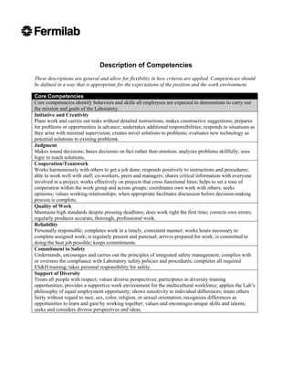 Description of Competencies
These descriptions are general and allow for flexibility in how criteria are applied. Competencies should
be defined in a way that is appropriate for the expectations of the position and the work environment.

Core Competencies
Core competencies identify behaviors and skills all employees are expected to demonstrate to carry out
the mission and goals of the Laboratory.
Initiative and Creativity
Plans work and carries out tasks without detailed instructions; makes constructive suggestions; prepares
for problems or opportunities in advance; undertakes additional responsibilities; responds to situations as
they arise with minimal supervision; creates novel solutions to problems; evaluates new technology as
potential solutions to existing problems.
Judgment
Makes sound decisions; bases decisions on fact rather than emotion; analyzes problems skillfully; uses
logic to reach solutions.
Cooperation/Teamwork
Works harmoniously with others to get a job done; responds positively to instructions and procedures;
able to work well with staff, co-workers, peers and managers; shares critical information with everyone
involved in a project; works effectively on projects that cross functional lines; helps to set a tone of
cooperation within the work group and across groups; coordinates own work with others; seeks
opinions; values working relationships; when appropriate facilitates discussion before decision-making
process is complete.
Quality of Work
Maintains high standards despite pressing deadlines; does work right the first time; corrects own errors;
regularly produces accurate, thorough, professional work.
Reliability
Personally responsible; completes work in a timely, consistent manner; works hours necessary to
complete assigned work; is regularly present and punctual; arrives prepared for work; is committed to
doing the best job possible; keeps commitments.
Commitment to Safety
Understands, encourages and carries out the principles of integrated safety management; complies with
or oversees the compliance with Laboratory safety policies and procedures; completes all required
ES&H training; takes personal responsibility for safety.
Support of Diversity
Treats all people with respect; values diverse perspectives; participates in diversity training
opportunities; provides a supportive work environment for the multicultural workforce; applies the Lab’s
philosophy of equal employment opportunity; shows sensitivity to individual differences; treats others
fairly without regard to race, sex, color, religion, or sexual orientation; recognizes differences as
opportunities to learn and gain by working together; values and encourages unique skills and talents;
seeks and considers diverse perspectives and ideas.
 