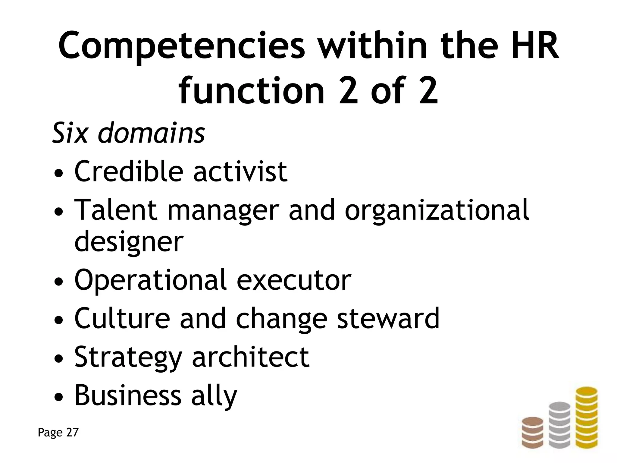 Competencies within the HR
function 2 of 2
Six domains
• Credible activist
• Talent manager and organizational
designer
• Operational executor
• Culture and change steward
• Strategy architect
• Business ally
Page 27
 