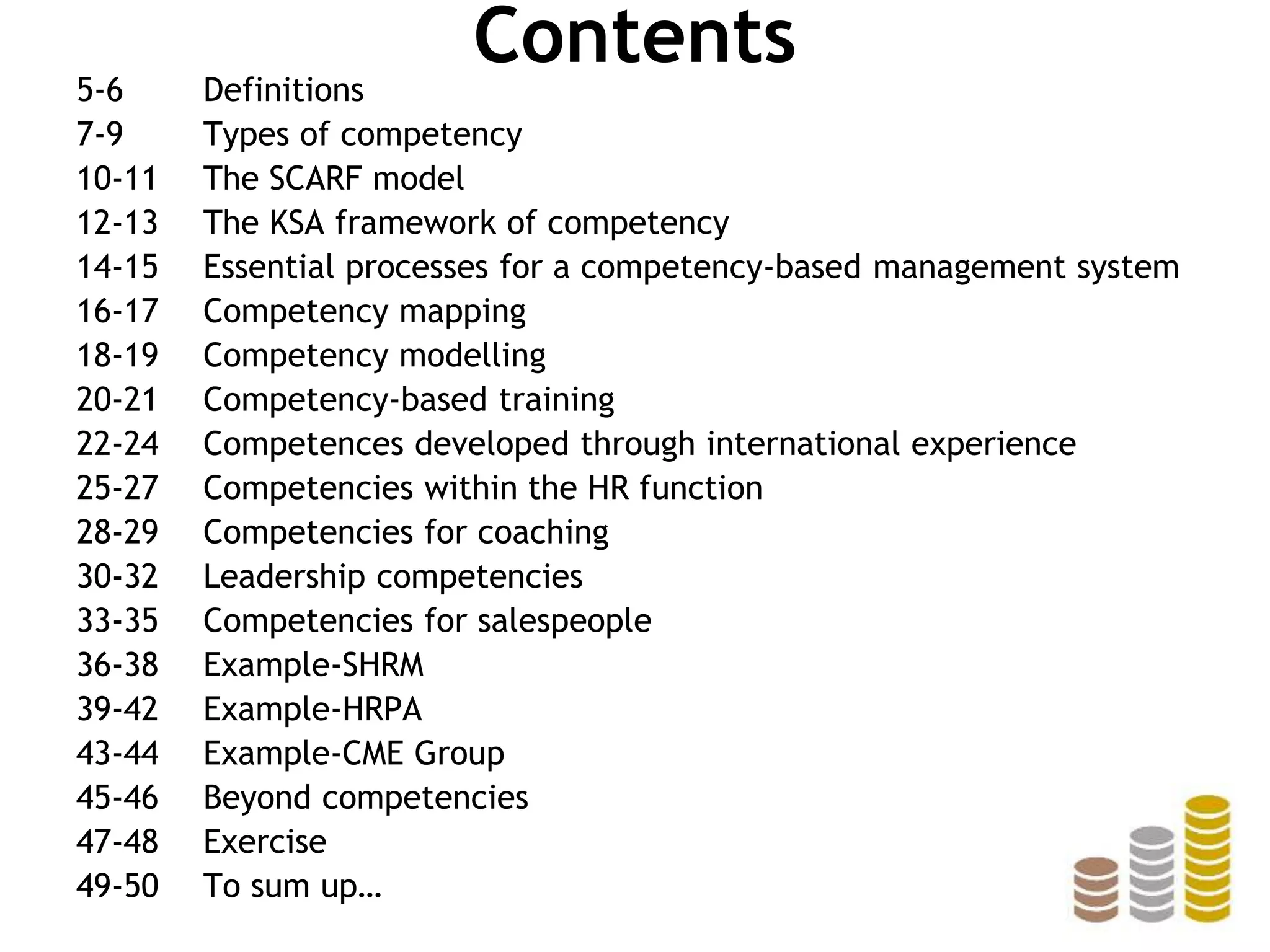 Contents
5-6 Definitions
7-9 Types of competency
10-11 The SCARF model
12-13 The KSA framework of competency
14-15 Essential processes for a competency-based management system
16-17 Competency mapping
18-19 Competency modelling
20-21 Competency-based training
22-24 Competences developed through international experience
25-27 Competencies within the HR function
28-29 Competencies for coaching
30-32 Leadership competencies
33-35 Competencies for salespeople
36-38 Example-SHRM
39-42 Example-HRPA
43-44 Example-CME Group
45-46 Beyond competencies
47-48 Exercise
49-50 To sum up…
 