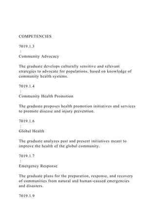 COMPETENCIES
7019.1.3
:
Community Advocacy
The graduate develops culturally sensitive and relevant
strategies to advocate for populations, based on knowledge of
community health systems.
7019.1.4
:
Community Health Promotion
The graduate proposes health promotion initiatives and services
to promote disease and injury prevention.
7019.1.6
:
Global Health
The graduate analyzes past and present initiatives meant to
improve the health of the global community.
7019.1.7
:
Emergency Response
The graduate plans for the preparation, response, and recovery
of communities from natural and human-caused emergencies
and disasters.
7019.1.9
 