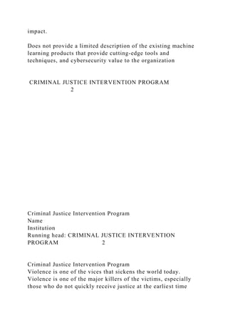 impact.
Does not provide a limited description of the existing machine
learning products that provide cutting-edge tools and
techniques, and cybersecurity value to the organization
CRIMINAL JUSTICE INTERVENTION PROGRAM
2
Criminal Justice Intervention Program
Name
Institution
Running head: CRIMINAL JUSTICE INTERVENTION
PROGRAM 2
Criminal Justice Intervention Program
Violence is one of the vices that sickens the world today.
Violence is one of the major killers of the victims, especially
those who do not quickly receive justice at the earliest time
 