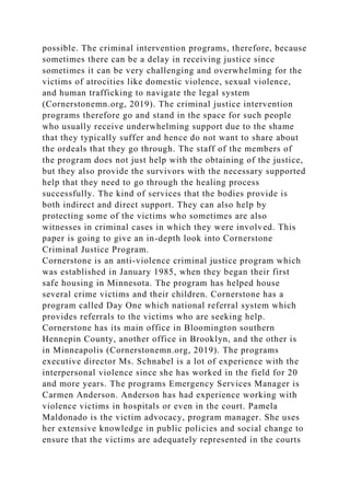 possible. The criminal intervention programs, therefore, because
sometimes there can be a delay in receiving justice since
sometimes it can be very challenging and overwhelming for the
victims of atrocities like domestic violence, sexual violence,
and human trafficking to navigate the legal system
(Cornerstonemn.org, 2019). The criminal justice intervention
programs therefore go and stand in the space for such people
who usually receive underwhelming support due to the shame
that they typically suffer and hence do not want to share about
the ordeals that they go through. The staff of the members of
the program does not just help with the obtaining of the justice,
but they also provide the survivors with the necessary supported
help that they need to go through the healing process
successfully. The kind of services that the bodies provide is
both indirect and direct support. They can also help by
protecting some of the victims who sometimes are also
witnesses in criminal cases in which they were involved. This
paper is going to give an in-depth look into Cornerstone
Criminal Justice Program.
Cornerstone is an anti-violence criminal justice program which
was established in January 1985, when they began their first
safe housing in Minnesota. The program has helped house
several crime victims and their children. Cornerstone has a
program called Day One which national referral system which
provides referrals to the victims who are seeking help.
Cornerstone has its main office in Bloomington southern
Hennepin County, another office in Brooklyn, and the other is
in Minneapolis (Cornerstonemn.org, 2019). The programs
executive director Ms. Schnabel is a lot of experience with the
interpersonal violence since she has worked in the field for 20
and more years. The programs Emergency Services Manager is
Carmen Anderson. Anderson has had experience working with
violence victims in hospitals or even in the court. Pamela
Maldonado is the victim advocacy, program manager. She uses
her extensive knowledge in public policies and social change to
ensure that the victims are adequately represented in the courts
 