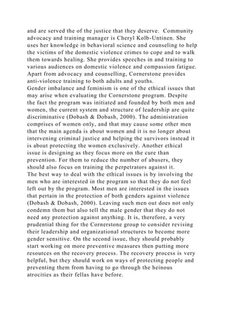 and are served the of the justice that they deserve. Community
advocacy and training manager is Cheryl Kolb-Untinen. She
uses her knowledge in behavioral science and counseling to help
the victims of the domestic violence crimes to cope and to walk
them towards healing. She provides speeches in and training to
various audiences on domestic violence and compassion fatigue.
Apart from advocacy and counselling, Cornerstone provides
anti-violence training to both adults and youths.
Gender imbalance and feminism is one of the ethical issues that
may arise when evaluating the Cornerstone program. Despite
the fact the program was initiated and founded by both men and
women, the current system and structure of leadership are quite
discriminative (Dobash & Dobash, 2000). The administration
comprises of women only, and that may cause some other men
that the main agenda is about women and it is no longer about
intervening criminal justice and helping the survivors instead it
is about protecting the women exclusively. Another ethical
issue is designing as they focus more on the cure than
prevention. For them to reduce the number of abusers, they
should also focus on training the perpetrators against it.
The best way to deal with the ethical issues is by involving the
men who are interested in the program so that they do not feel
left out by the program. Most men are interested in the issues
that pertain in the protection of both genders against violence
(Dobash & Dobash, 2000). Leaving such men out does not only
condemn them but also tell the male gender that they do not
need any protection against anything. It is, therefore, a very
prudential thing for the Cornerstone group to consider revising
their leadership and organizational structures to become more
gender sensitive. On the second issue, they should probably
start working on more preventive measures then putting more
resources on the recovery process. The recovery process is very
helpful, but they should work on ways of protecting people and
preventing them from having to go through the heinous
atrocities as their fellas have before.
 