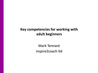 Key competencies for working with
adult beginners
Mark Tennant
inspire2coach ltd
 