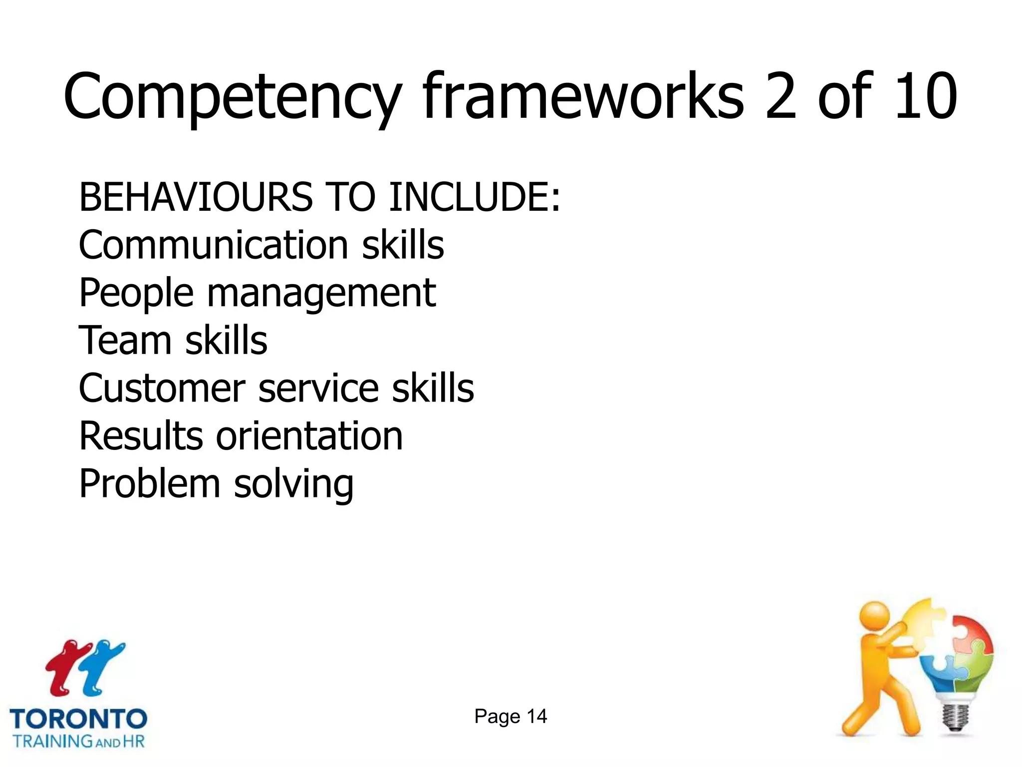Competency frameworks 2 of 10
BEHAVIOURS TO INCLUDE:
Communication skills
People management
Team skills
Customer service skills
Results orientation
Problem solving




                  Page 14
 