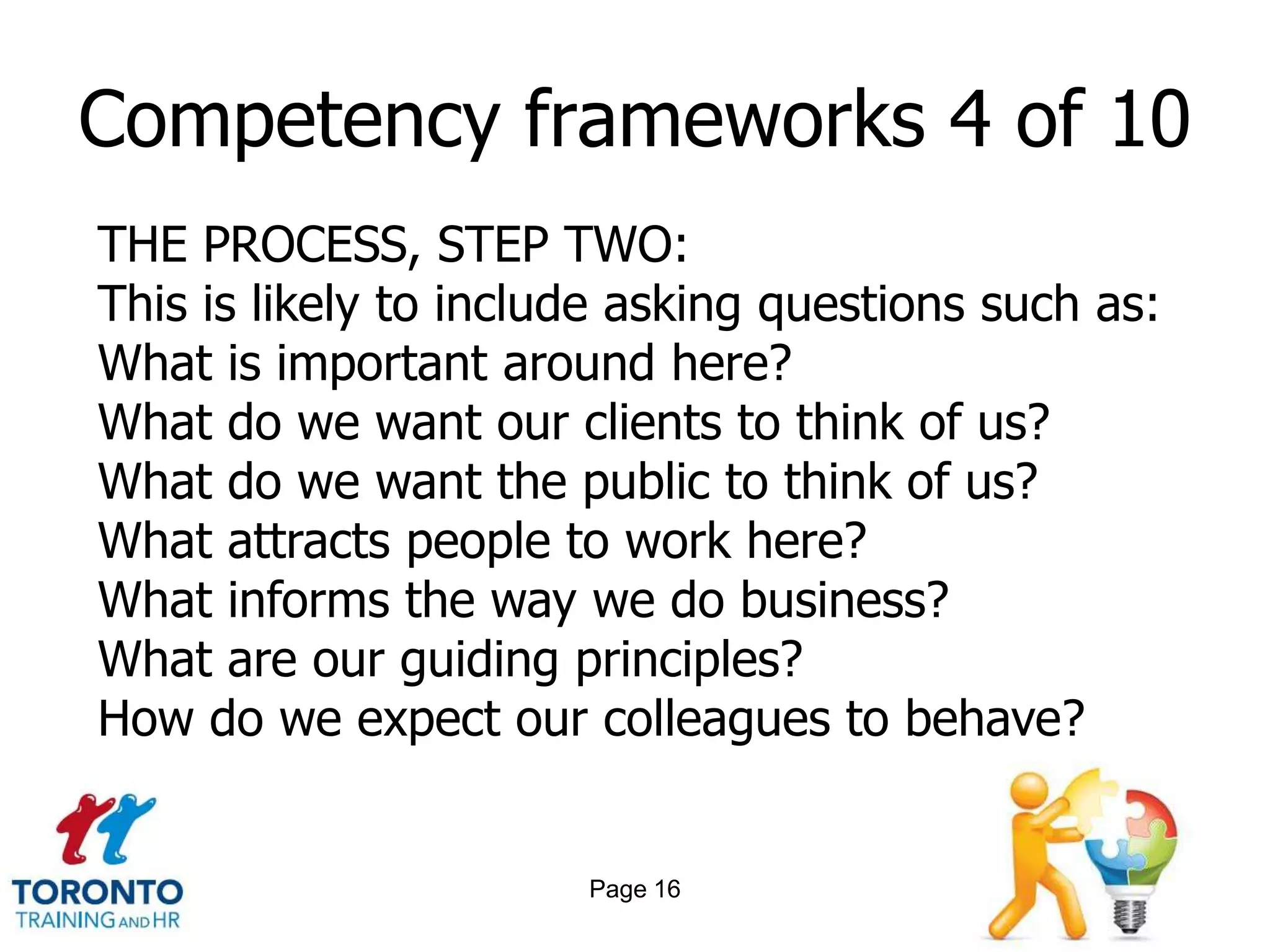 Competency frameworks 4 of 10
THE PROCESS, STEP TWO:
This is likely to include asking questions such as:
What is important around here?
What do we want our clients to think of us?
What do we want the public to think of us?
What attracts people to work here?
What informs the way we do business?
What are our guiding principles?
How do we expect our colleagues to behave?


                       Page 16
 