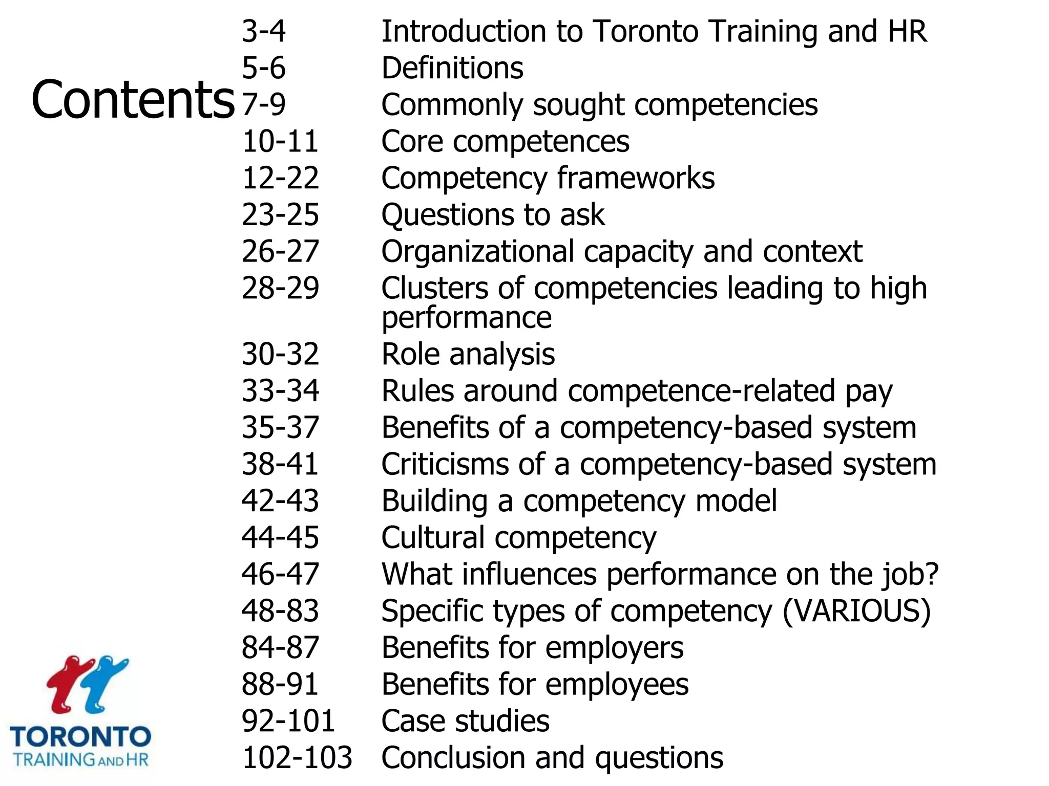 3-4     Introduction to Toronto Training and HR
           5-6     Definitions
Contents   7-9     Commonly sought competencies
           10-11   Core competences
           12-22   Competency frameworks
           23-25   Questions to ask
           26-27   Organizational capacity and context
           28-29   Clusters of competencies leading to high
                   performance
           30-32   Role analysis
           33-34   Rules around competence-related pay
           35-37   Benefits of a competency-based system
           38-41   Criticisms of a competency-based system
           42-43   Building a competency model
           44-45   Cultural competency
           46-47   What influences performance on the job?
           48-83   Specific types of competency (VARIOUS)
           84-87   Benefits for employers
           88-91   Benefits for employees
           92-101 Case studies
           102-103 Conclusion and questions
 