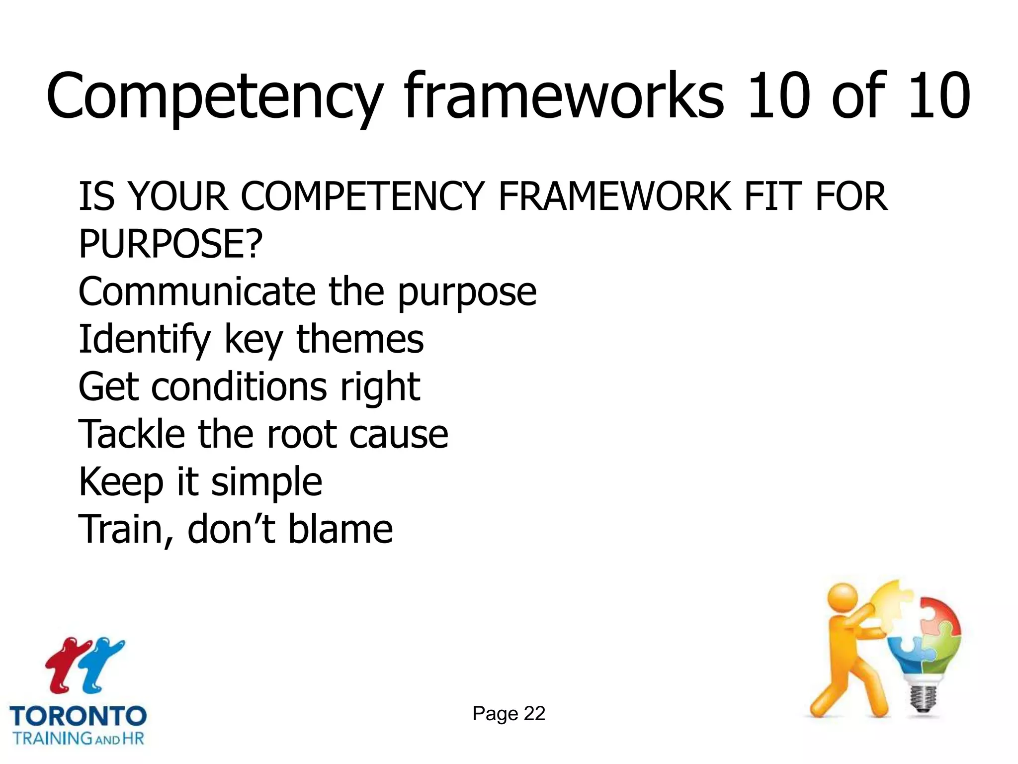 Competency frameworks 10 of 10
 IS YOUR COMPETENCY FRAMEWORK FIT FOR
 PURPOSE?
 Communicate the purpose
 Identify key themes
 Get conditions right
 Tackle the root cause
 Keep it simple
 Train, don’t blame



                  Page 22
 
