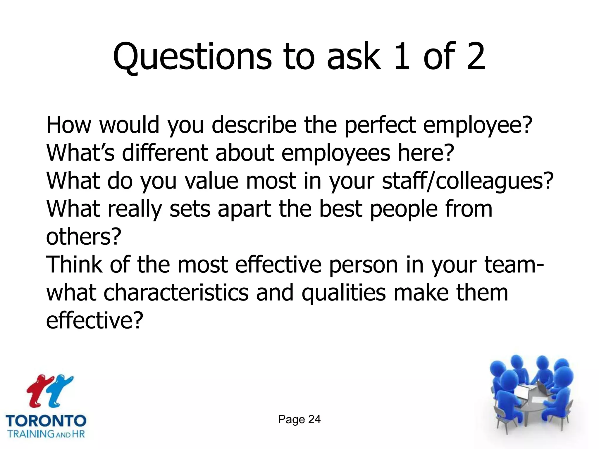 Questions to ask 1 of 2
How would you describe the perfect employee?
What’s different about employees here?
What do you value most in your staff/colleagues?
What really sets apart the best people from
others?
Think of the most effective person in your team-
what characteristics and qualities make them
effective?



                     Page 24
 