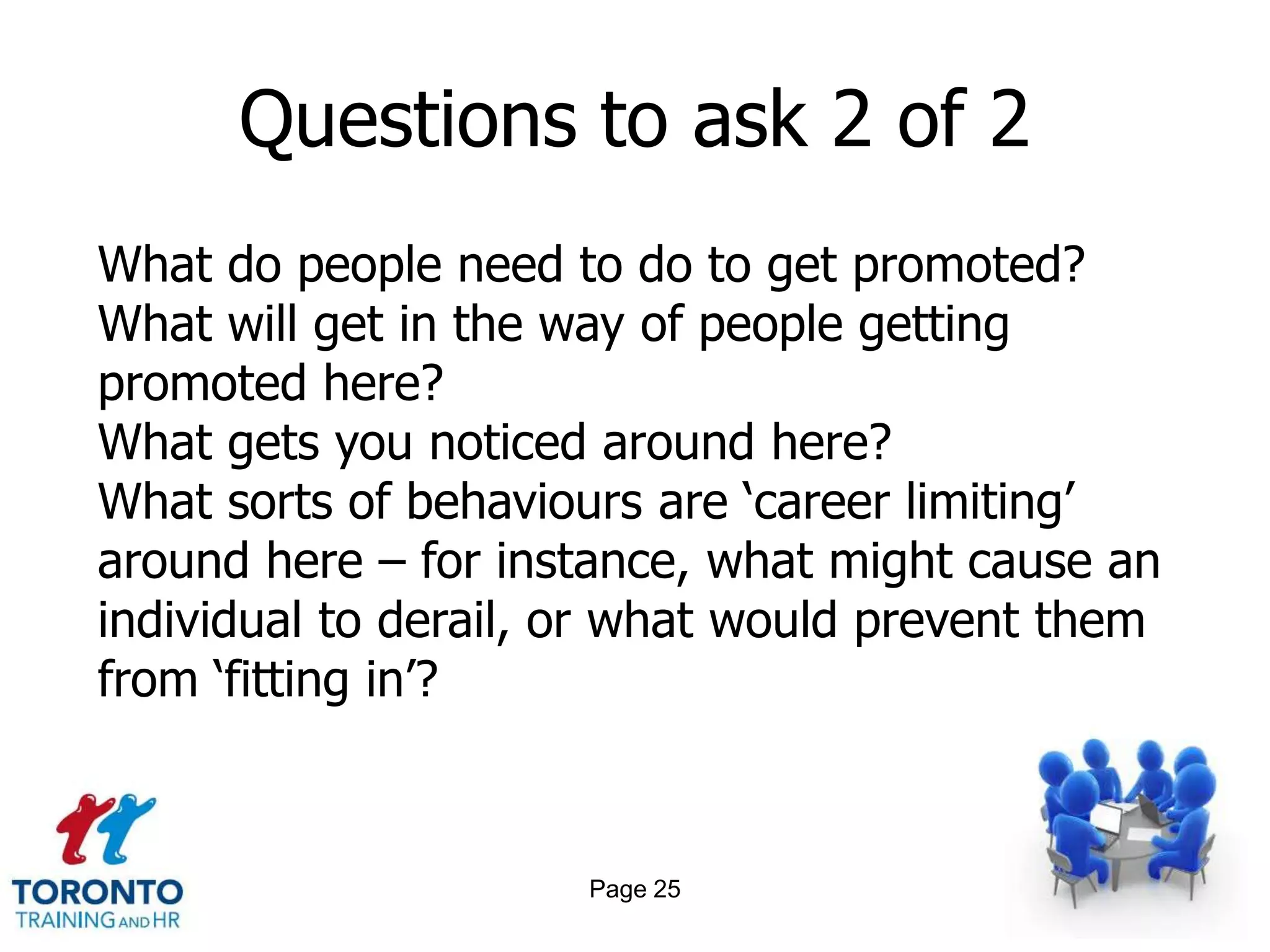 Questions to ask 2 of 2
What do people need to do to get promoted?
What will get in the way of people getting
promoted here?
What gets you noticed around here?
What sorts of behaviours are ‘career limiting’
around here – for instance, what might cause an
individual to derail, or what would prevent them
from ‘fitting in’?



                      Page 25
 