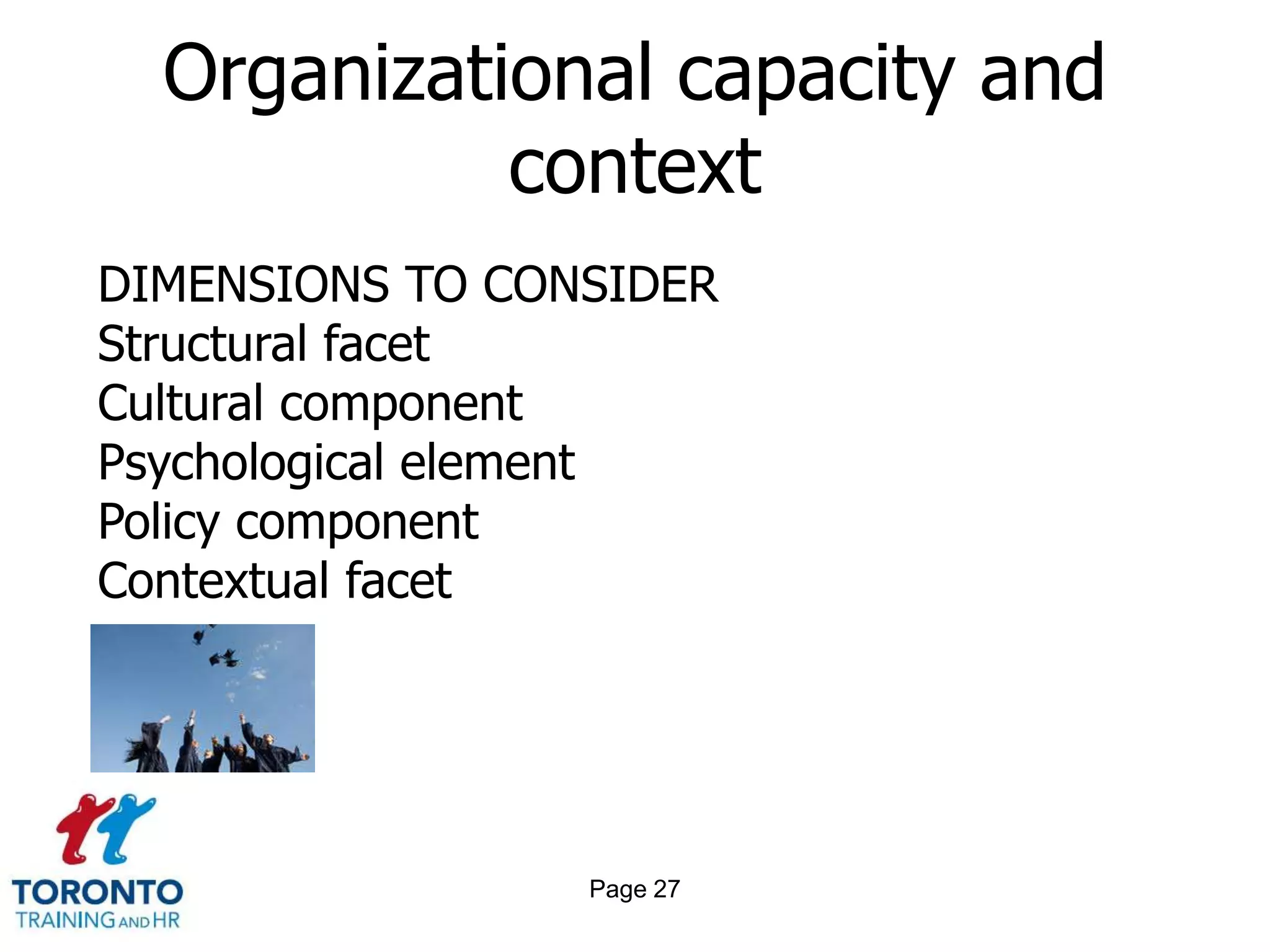 Organizational capacity and
            context
DIMENSIONS TO CONSIDER
Structural facet
Cultural component
Psychological element
Policy component
Contextual facet




                 Page 27
 