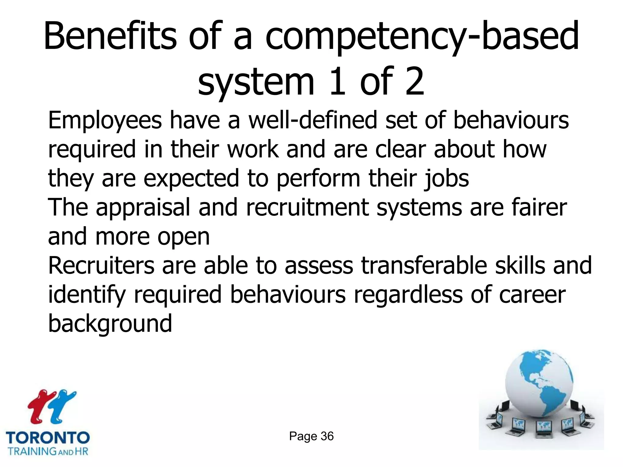 Benefits of a competency-based
         system 1 of 2
Employees have a well-defined set of behaviours
required in their work and are clear about how
they are expected to perform their jobs
The appraisal and recruitment systems are fairer
and more open
Recruiters are able to assess transferable skills and
identify required behaviours regardless of career
background



                       Page 36
 
