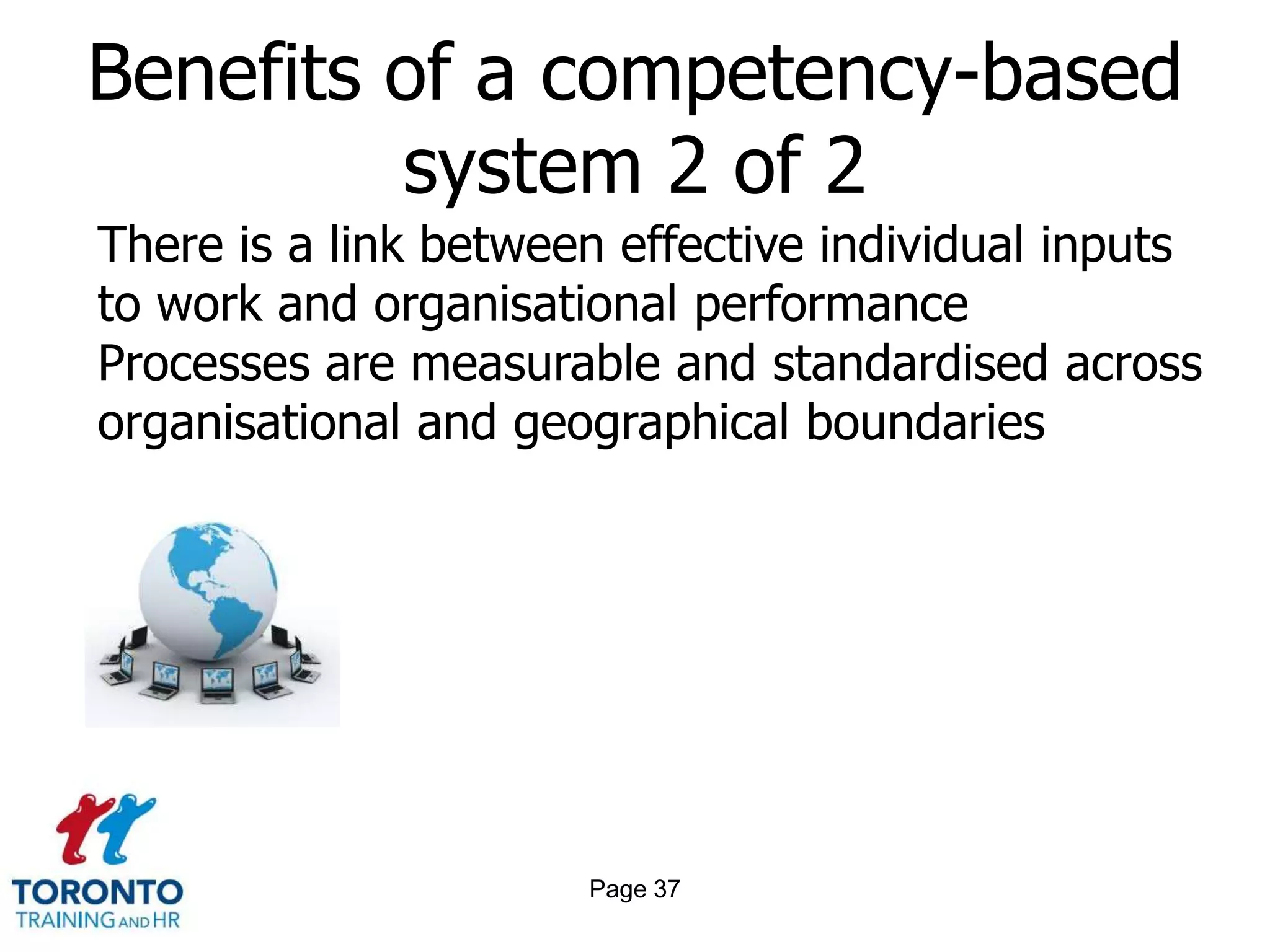 Benefits of a competency-based
         system 2 of 2
There is a link between effective individual inputs
to work and organisational performance
Processes are measurable and standardised across
organisational and geographical boundaries




                      Page 37
 