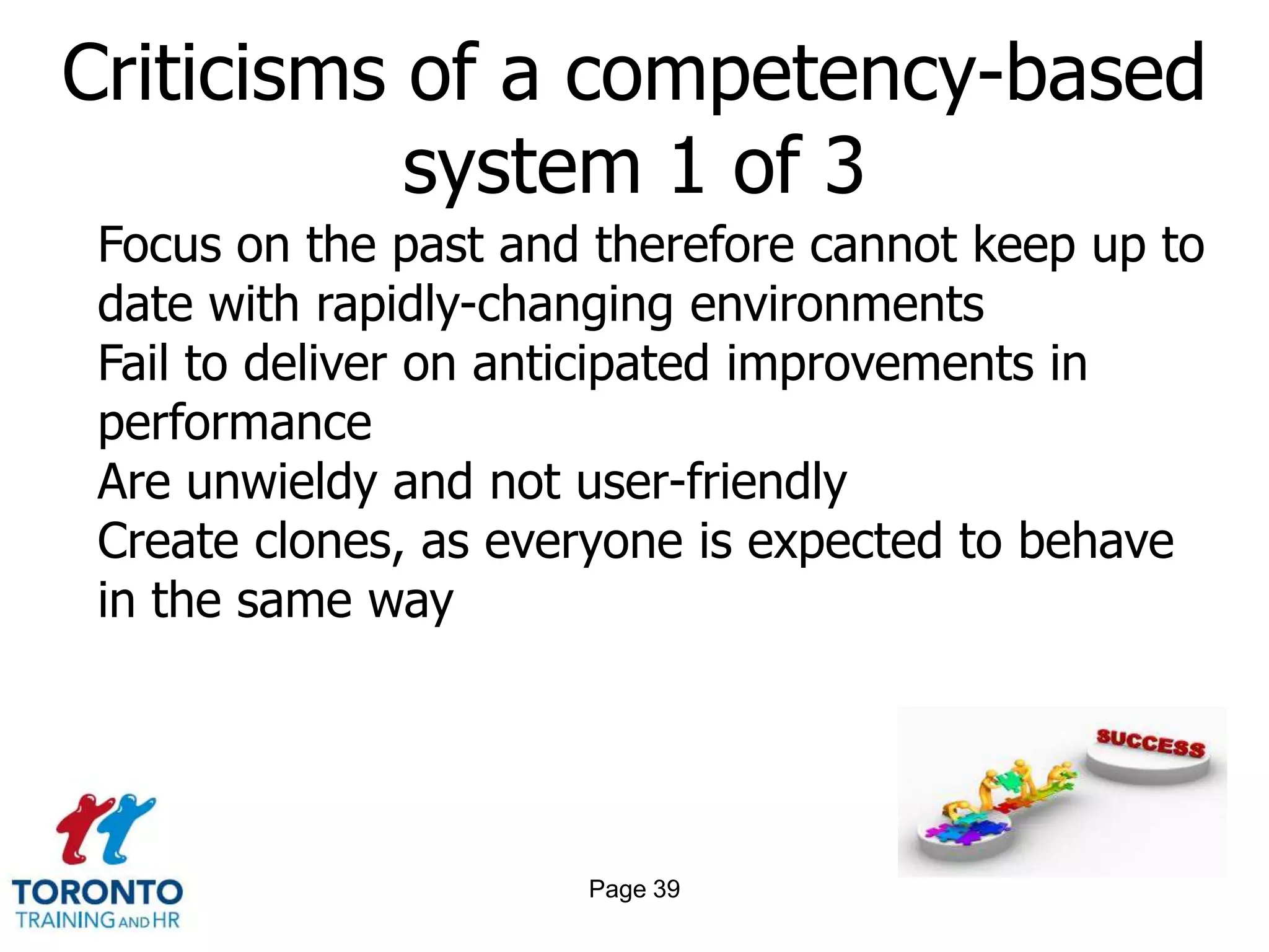 Criticisms of a competency-based
           system 1 of 3
Focus on the past and therefore cannot keep up to
date with rapidly-changing environments
Fail to deliver on anticipated improvements in
performance
Are unwieldy and not user-friendly
Create clones, as everyone is expected to behave
in the same way




                     Page 39
 