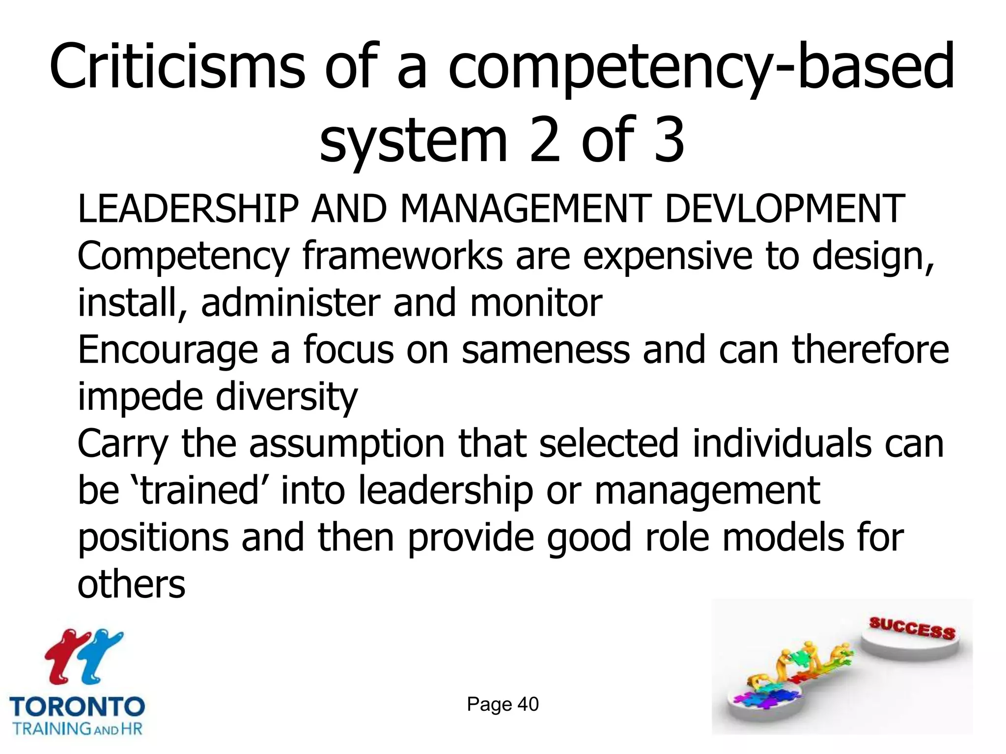 Criticisms of a competency-based
           system 2 of 3
LEADERSHIP AND MANAGEMENT DEVLOPMENT
Competency frameworks are expensive to design,
install, administer and monitor
Encourage a focus on sameness and can therefore
impede diversity
Carry the assumption that selected individuals can
be ‘trained’ into leadership or management
positions and then provide good role models for
others

                      Page 40
 