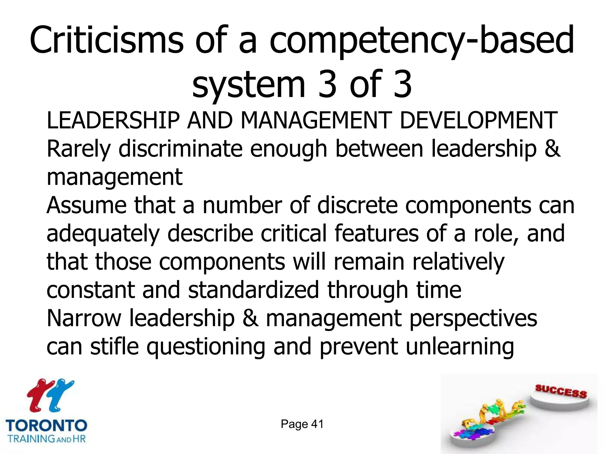 Criticisms of a competency-based
           system 3 of 3
LEADERSHIP AND MANAGEMENT DEVELOPMENT
Rarely discriminate enough between leadership &
management
Assume that a number of discrete components can
adequately describe critical features of a role, and
that those components will remain relatively
constant and standardized through time
Narrow leadership & management perspectives
can stifle questioning and prevent unlearning


                       Page 41
 
