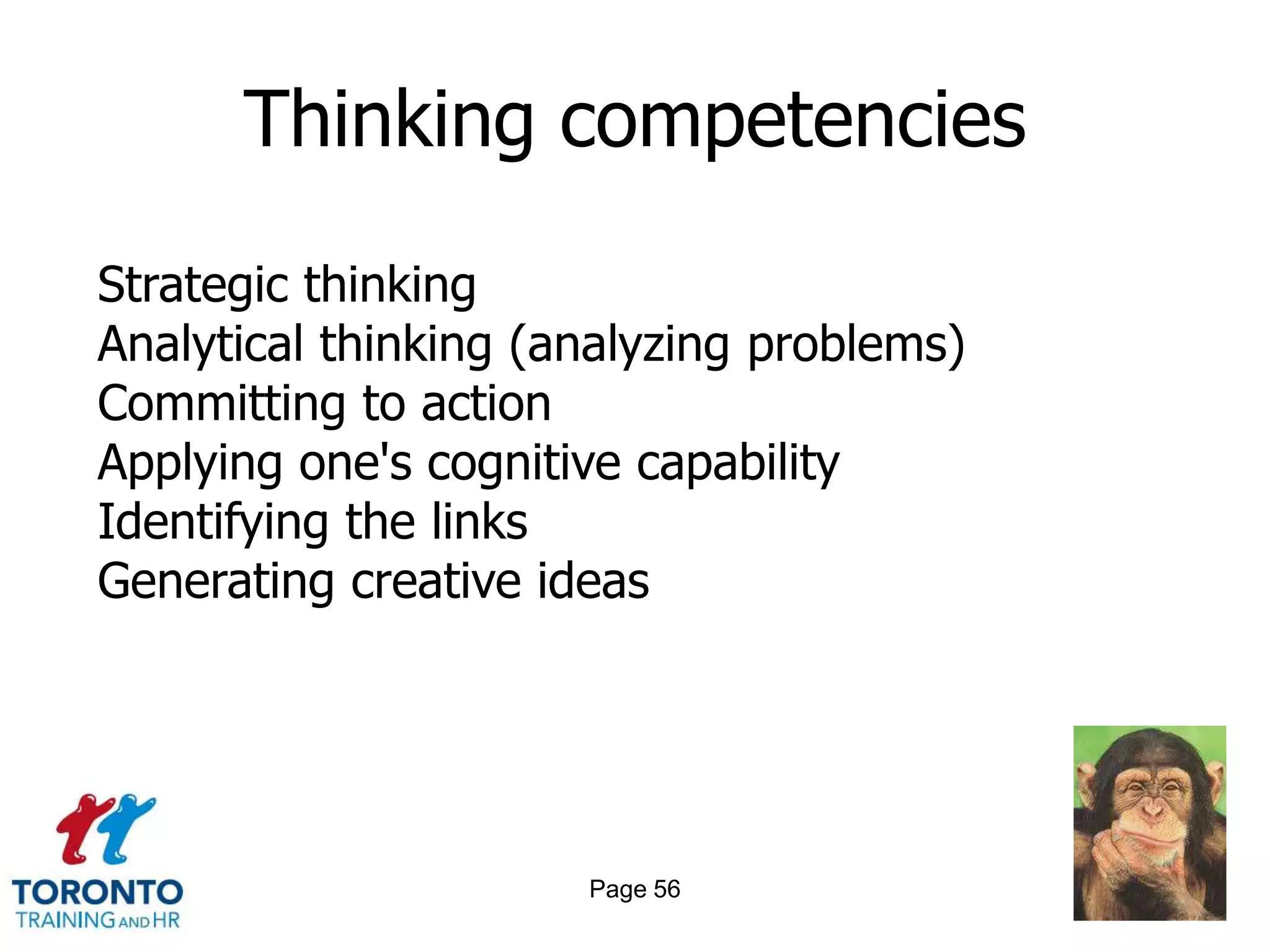 Thinking competencies

Strategic thinking
Analytical thinking (analyzing problems)
Committing to action
Applying one's cognitive capability
Identifying the links
Generating creative ideas




                      Page 56
 