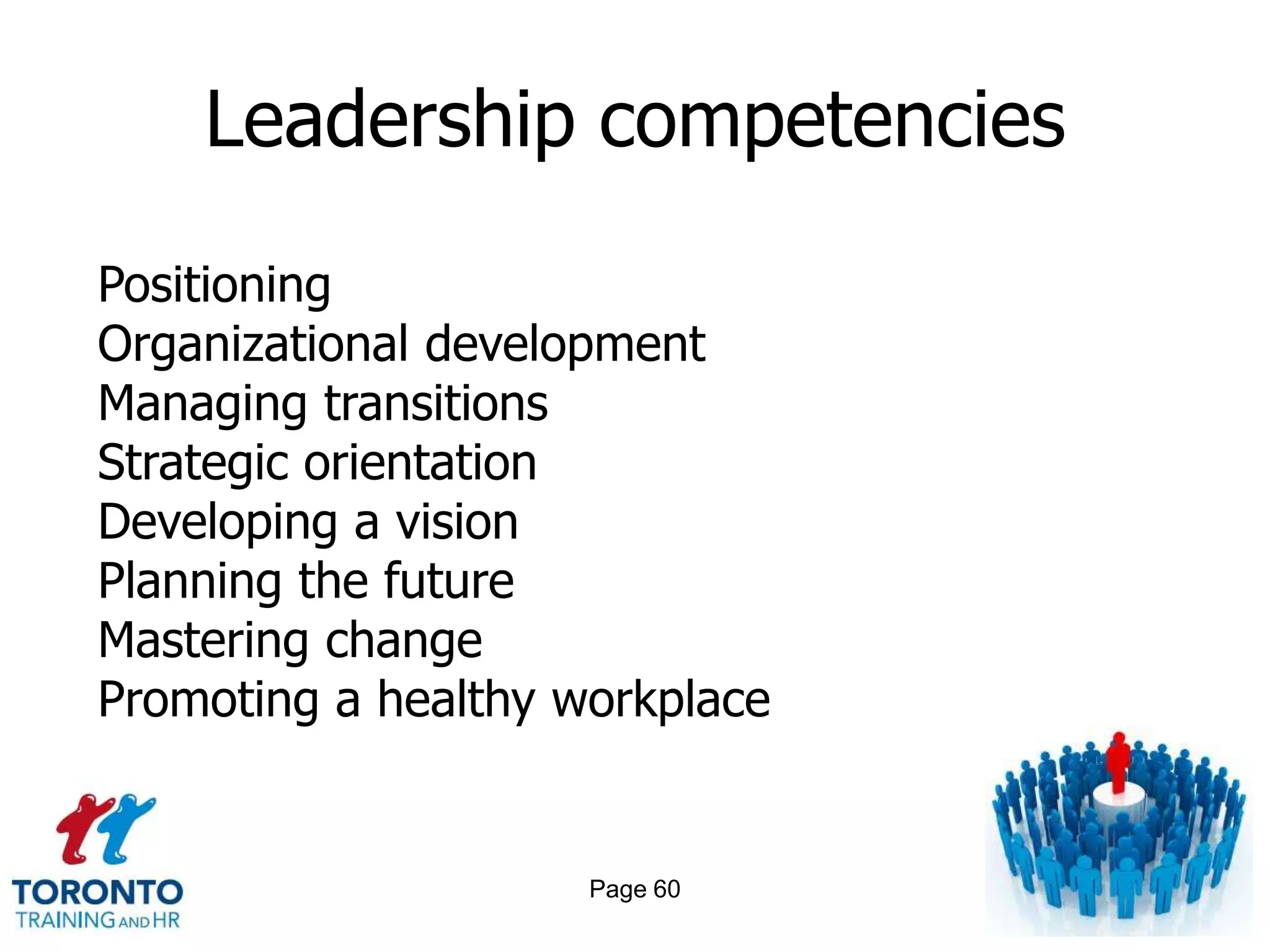 Leadership competencies

Positioning
Organizational development
Managing transitions
Strategic orientation
Developing a vision
Planning the future
Mastering change
Promoting a healthy workplace


                     Page 60
 