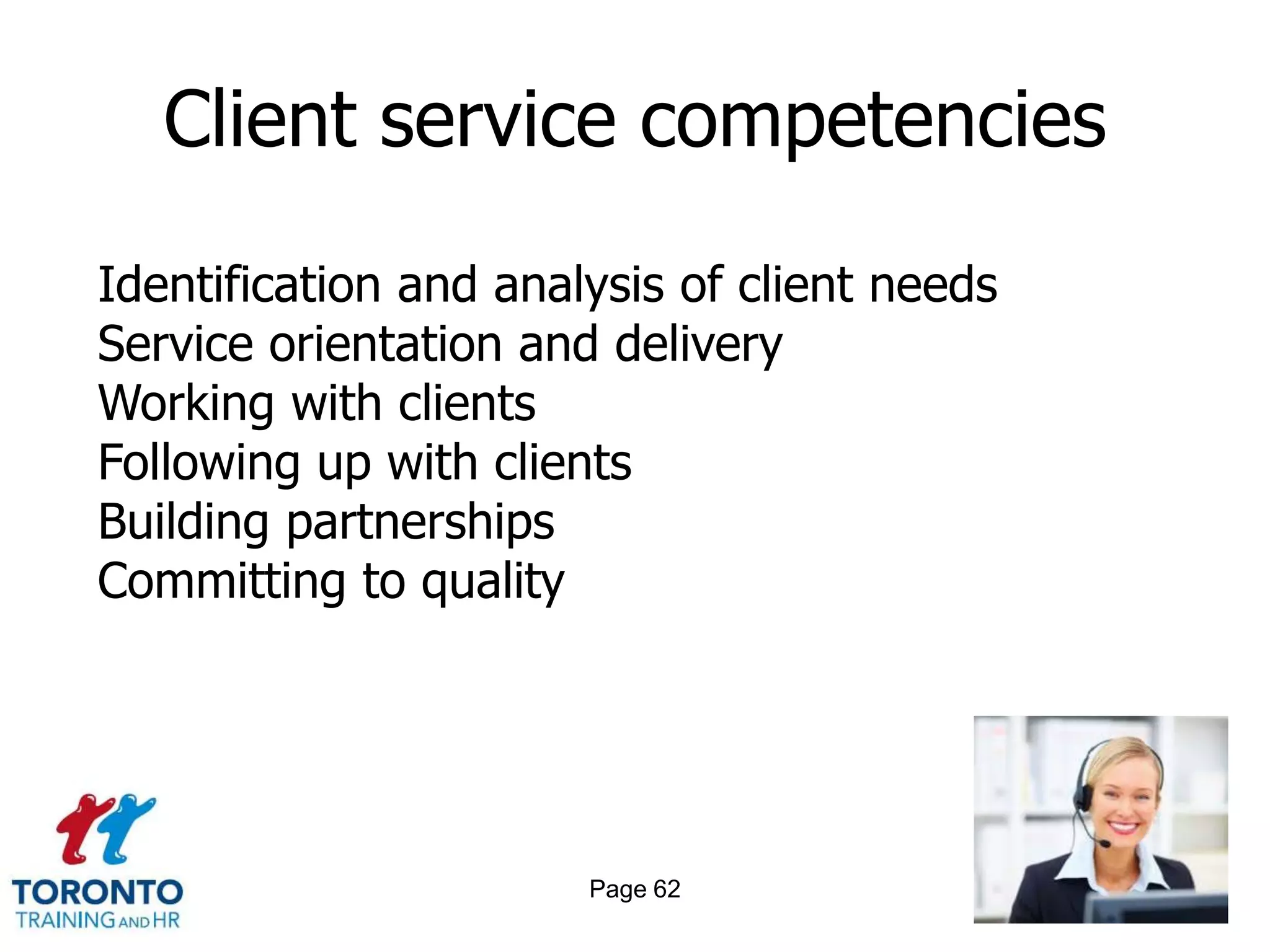 Client service competencies

Identification and analysis of client needs
Service orientation and delivery
Working with clients
Following up with clients
Building partnerships
Committing to quality




                       Page 62
 