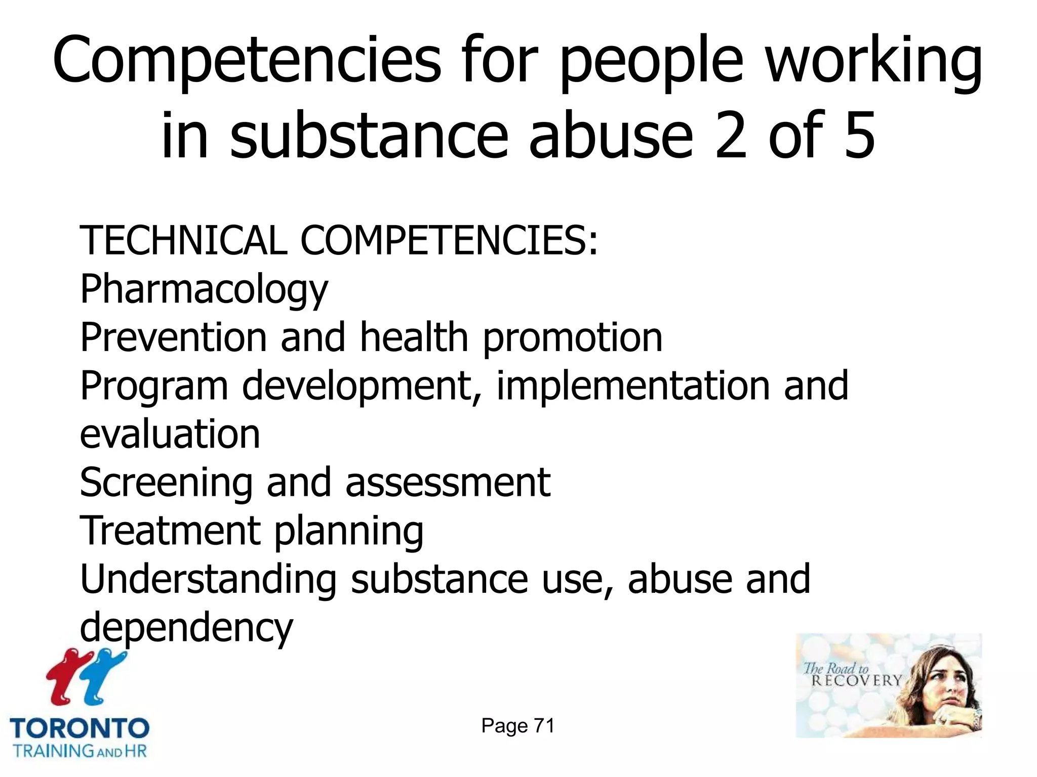 Competencies for people working
   in substance abuse 2 of 5
TECHNICAL COMPETENCIES:
Pharmacology
Prevention and health promotion
Program development, implementation and
evaluation
Screening and assessment
Treatment planning
Understanding substance use, abuse and
dependency

                    Page 71
 
