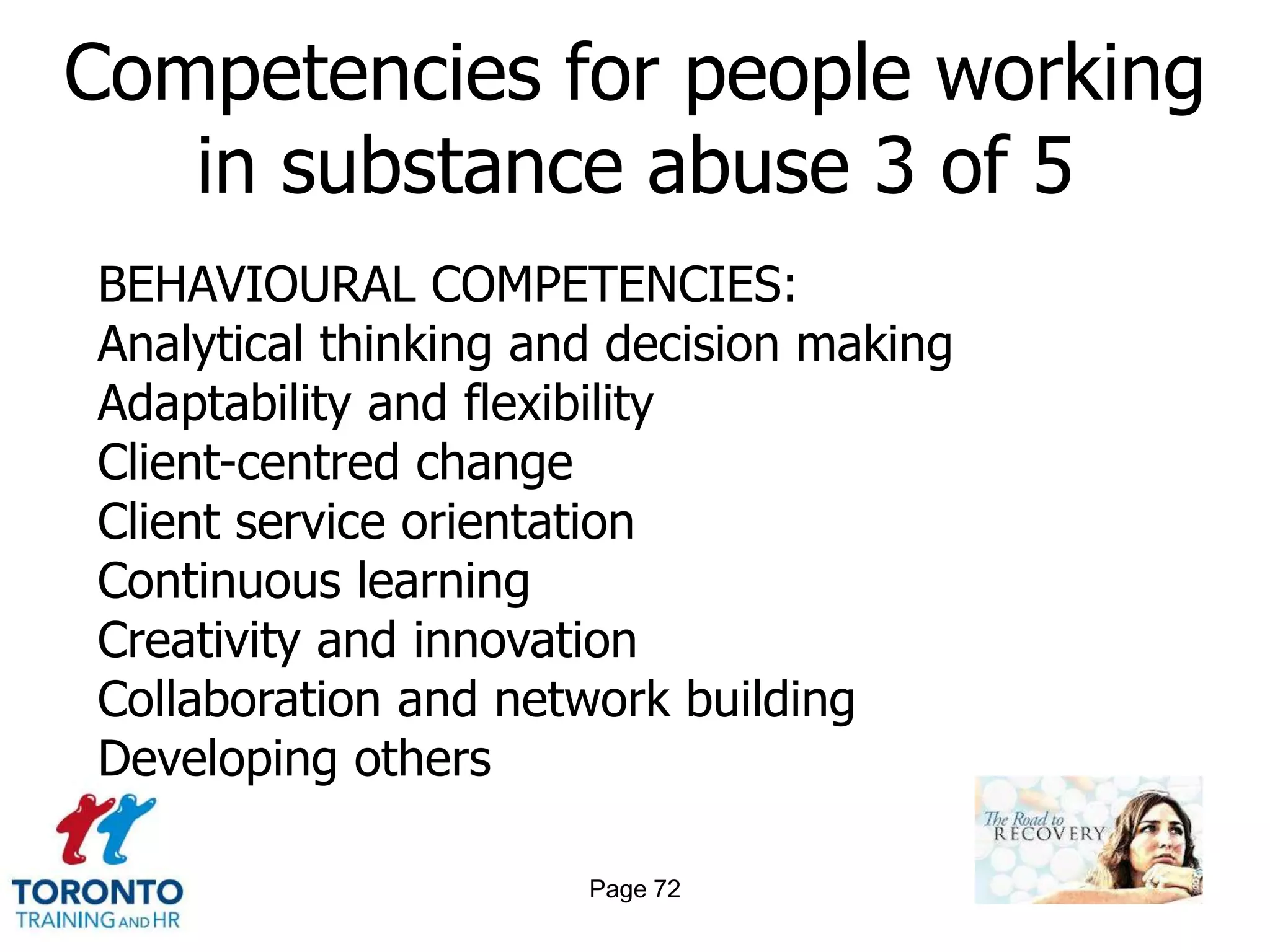 Competencies for people working
   in substance abuse 3 of 5
BEHAVIOURAL COMPETENCIES:
Analytical thinking and decision making
Adaptability and flexibility
Client-centred change
Client service orientation
Continuous learning
Creativity and innovation
Collaboration and network building
Developing others

                      Page 72
 
