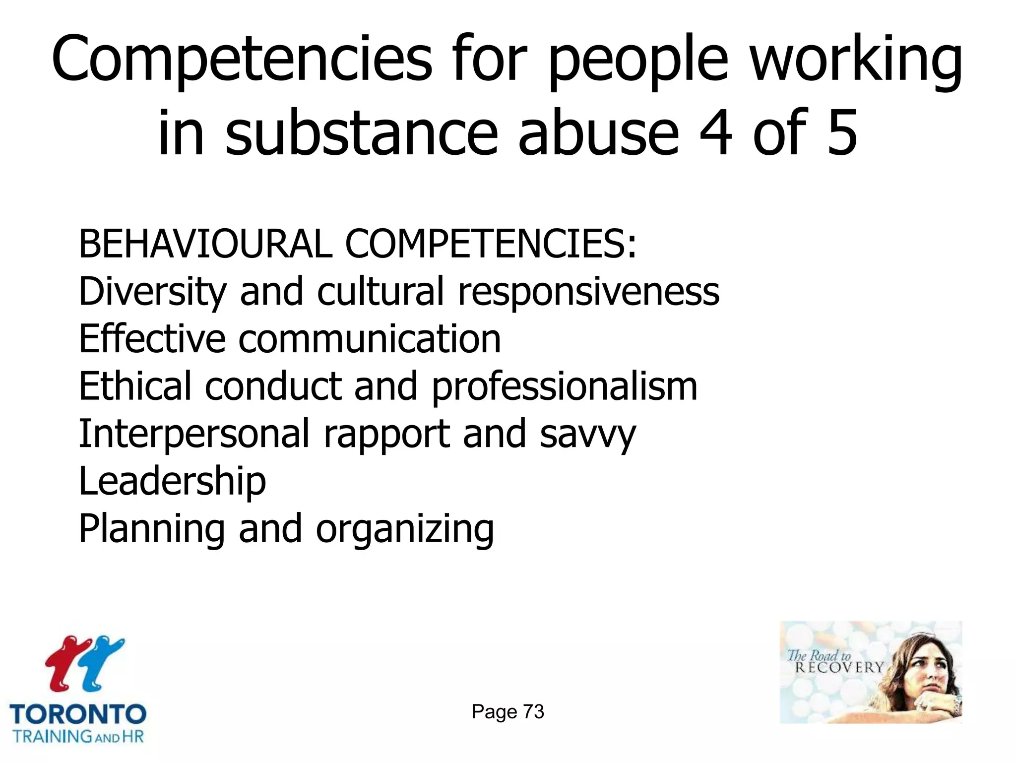Competencies for people working
   in substance abuse 4 of 5
BEHAVIOURAL COMPETENCIES:
Diversity and cultural responsiveness
Effective communication
Ethical conduct and professionalism
Interpersonal rapport and savvy
Leadership
Planning and organizing



                      Page 73
 