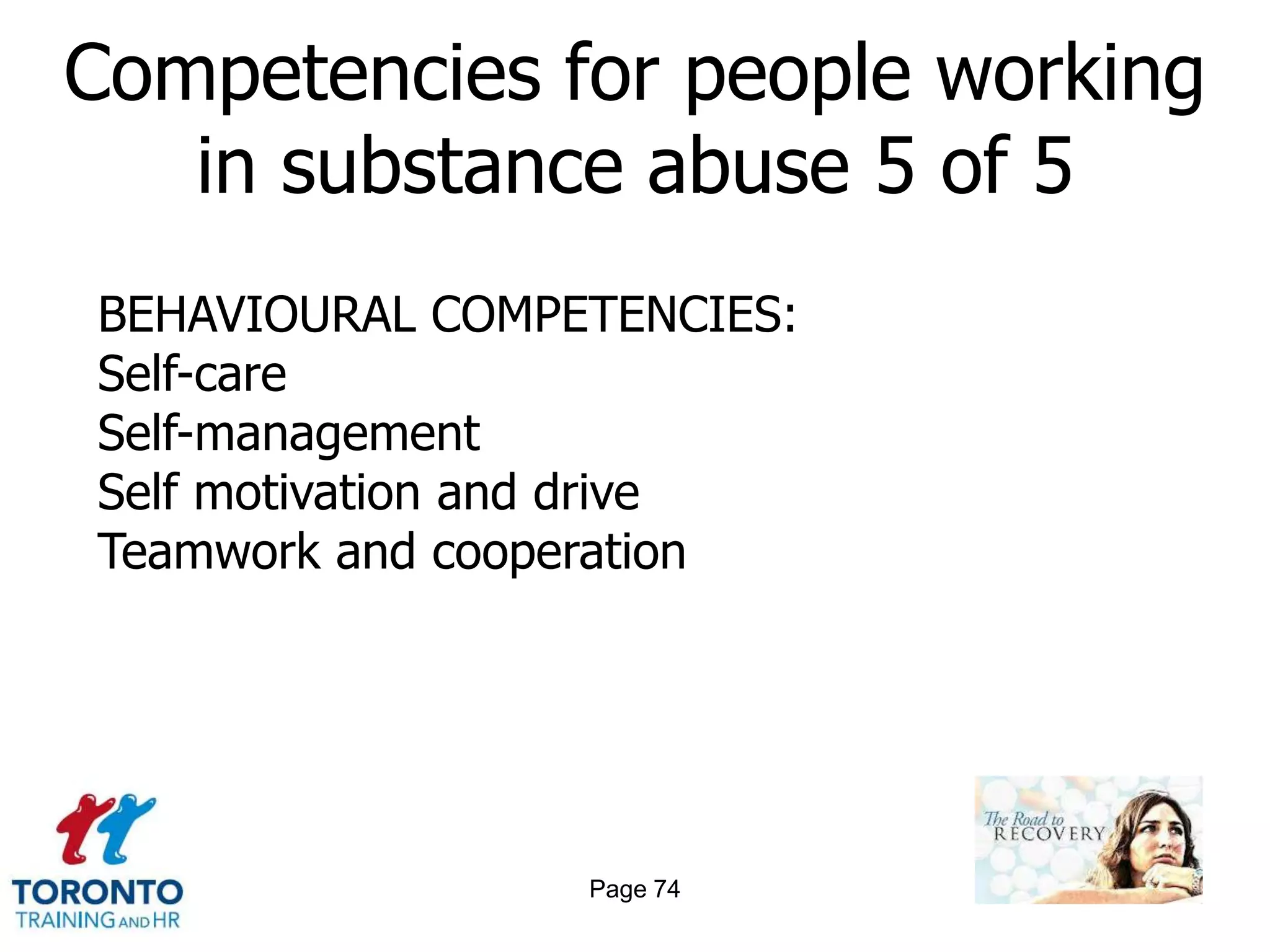 Competencies for people working
   in substance abuse 5 of 5
BEHAVIOURAL COMPETENCIES:
Self-care
Self-management
Self motivation and drive
Teamwork and cooperation




                 Page 74
 