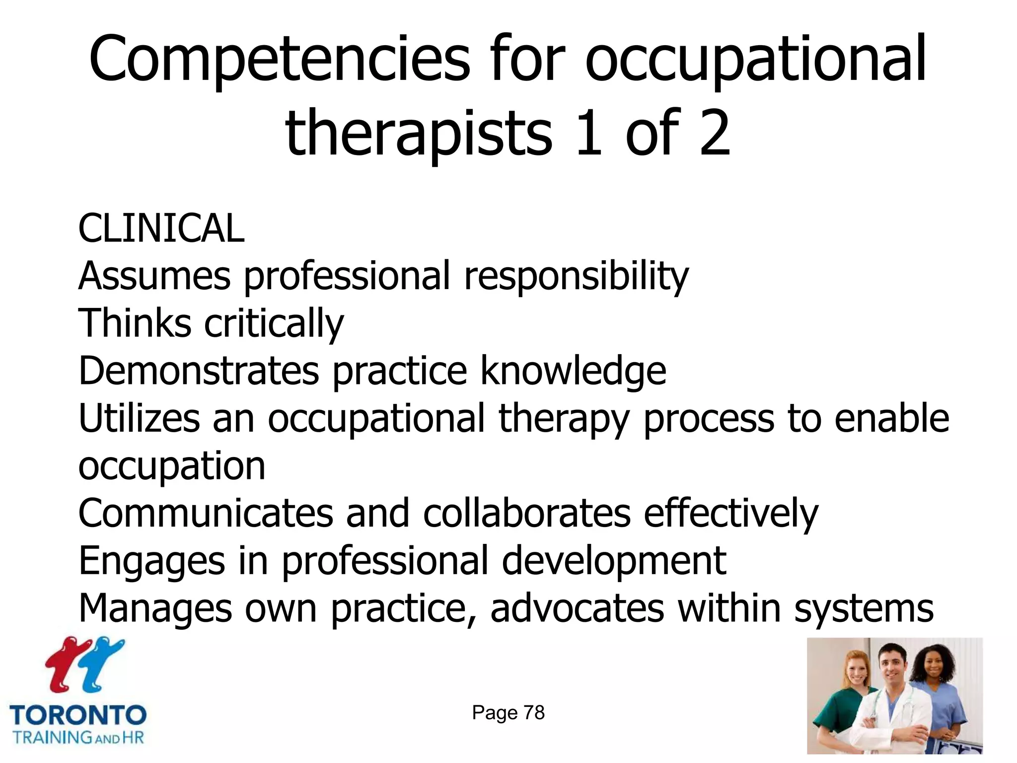 Competencies for occupational
     therapists 1 of 2
CLINICAL
Assumes professional responsibility
Thinks critically
Demonstrates practice knowledge
Utilizes an occupational therapy process to enable
occupation
Communicates and collaborates effectively
Engages in professional development
Manages own practice, advocates within systems

                      Page 78
 