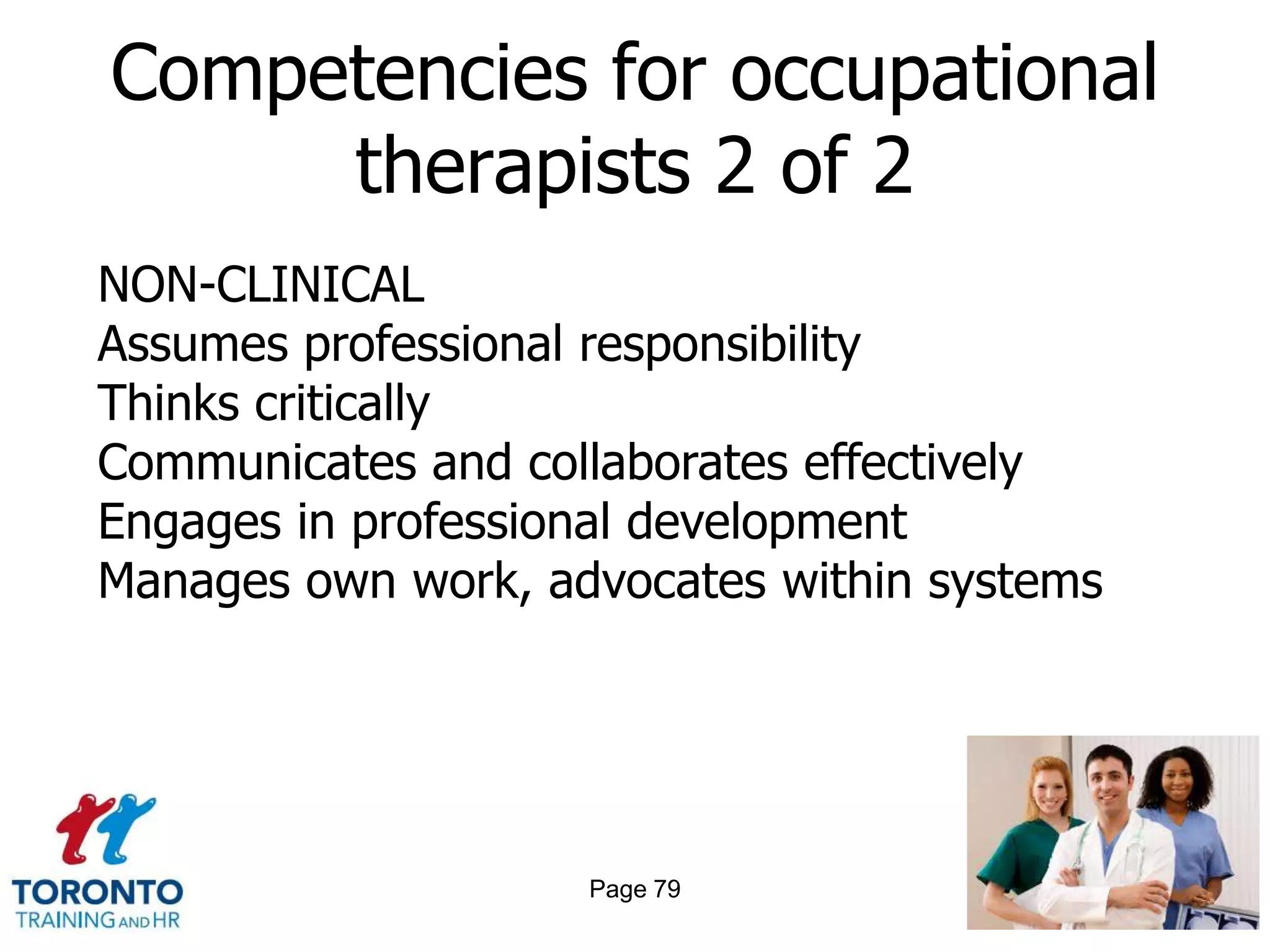 Competencies for occupational
     therapists 2 of 2
NON-CLINICAL
Assumes professional responsibility
Thinks critically
Communicates and collaborates effectively
Engages in professional development
Manages own work, advocates within systems




                    Page 79
 