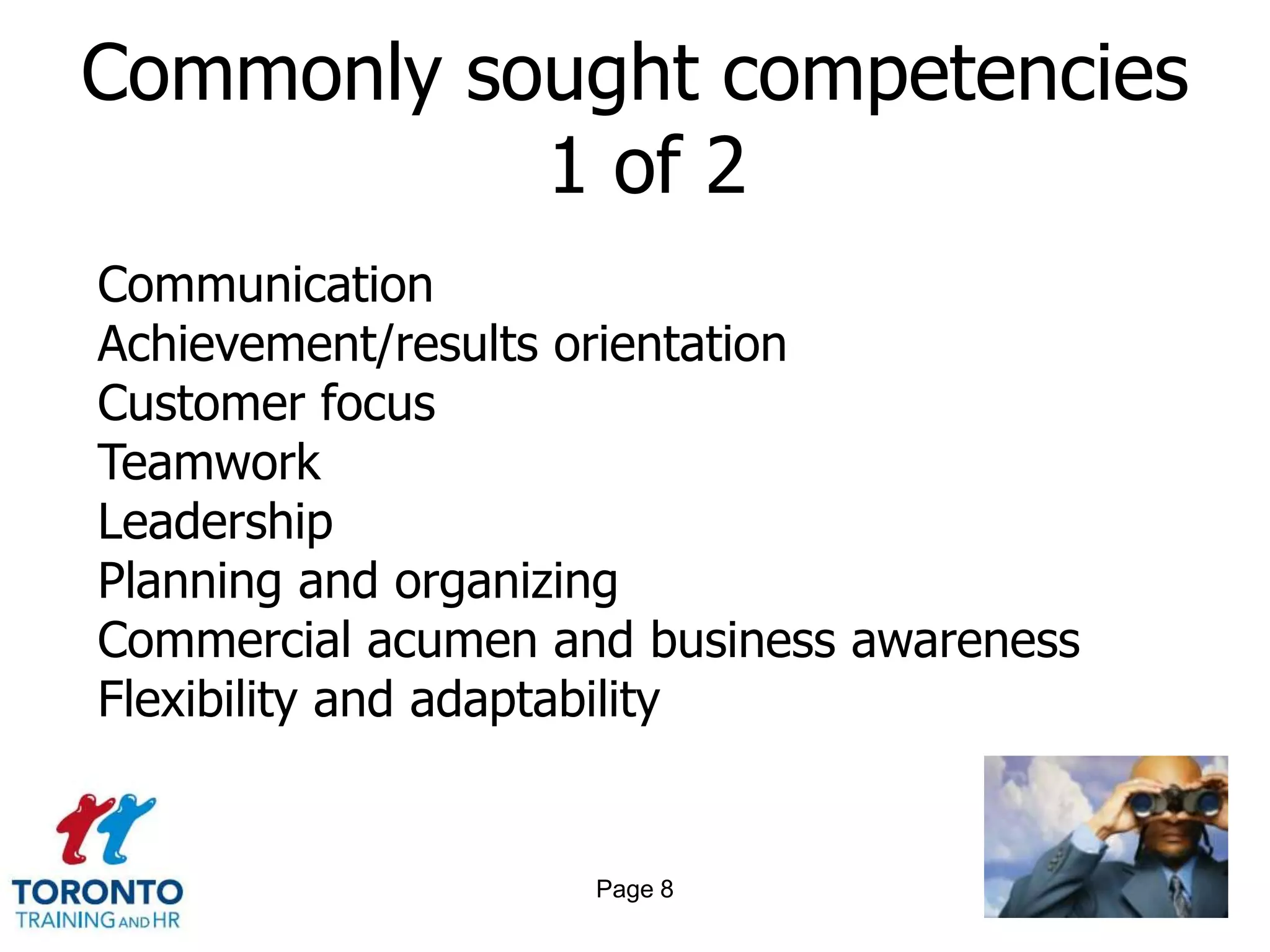 Commonly sought competencies
           1 of 2
Communication
Achievement/results orientation
Customer focus
Teamwork
Leadership
Planning and organizing
Commercial acumen and business awareness
Flexibility and adaptability


                    Page 8
 